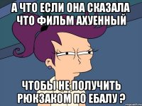 а что если она сказала что фильм ахуенный чтобы не получить рюкзаком по ебалу ?