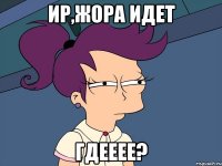 ир,жора идет гдееее?