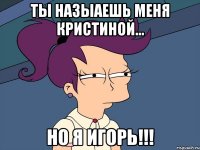 ты назыаешь меня кристиной... но я игорь!!!