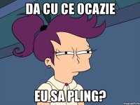 da cu ce ocazie eu sa pling?