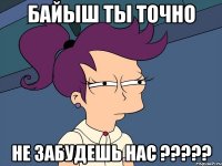 байыш ты точно не забудешь нас ???