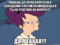 пишешь до хрена вопросов в сообщении а потом возмущаешься "ты не ответила на вопрос!!!" да я такая!!!