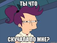 ты что скучала по мне?