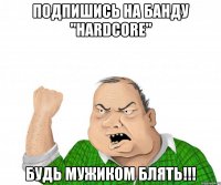 подпишись на банду "hardcore" будь мужиком блять!!!