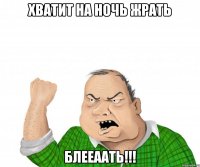 хватит на ночь жрать блееаать!!!