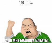 толик... купи мне машину, блеать!