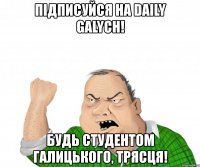 підписуйся на daily galych! будь студентом галицького, трясця!