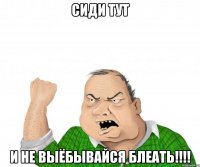 сиди тут и не выёбывайся блеать!!!