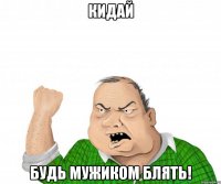 кидай будь мужиком блять!