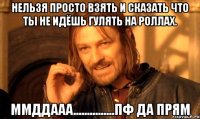 нельзя просто взять и сказать что ты не идёшь гулять на роллах. ммддааа...............пф да прям