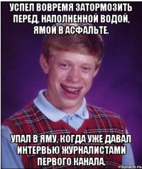 успел вовремя затормозить перед, наполненной водой, ямой в асфальте. упал в яму, когда уже давал интервью журналистами первого канала.