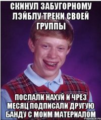 скинул забугорному лэйблу треки своей группы послали нахуй и чрез месяц подписали другую банду с моим материалом