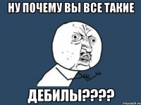 ну почему вы все такие дебилы???