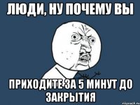 люди, ну почему вы приходите за 5 минут до закрытия