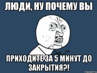 люди, ну почему вы приходите за 5 минут до закрытия?!