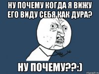 ну почему когда я вижу его виду себя как дура? ну почему??:)