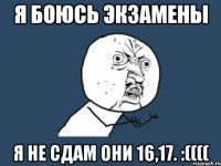 я боюсь экзамены я не сдам они 16,17. :((((