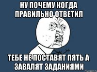 ну почему когда правильно ответил тебе не поставят пять а завалят заданиями