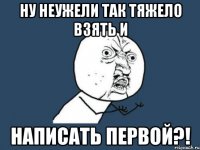 ну неужели так тяжело взять и написать первой?!