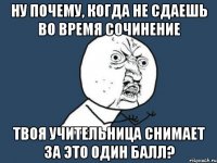 ну почему, когда не сдаешь во время сочинение твоя учительница снимает за это один балл?