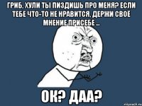 гриб, хули ты пиздишь про меня? если тебе что-то не нравится, держи своё мнение присебе ... ок? даа?