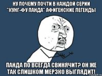 ну почему почти в каждой серии "кунг-фу панда" афигенские легенды панда по всегда свинячит? он же так слишком мерзко выглядит!