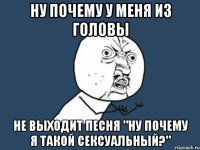 ну почему у меня из головы не выходит песня "ну почему я такой сексуальный?"