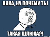 вика, ну почему ты такая шлюха?!