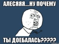 алесяяя....ну почему ты доебалась???