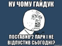 ну чому гайдук поставив 2 пари і не відпустив сьогодні?