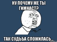 ну почему же ты гимнаст? так судьба сложилась...