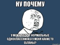 ну почему у моих подруг нормальные одноклассники,а у меня какие то ебланы?