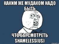 каким же мудаком надо быть что бы смотреть shameless(us)