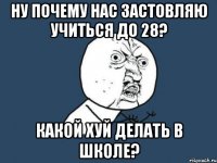 ну почему нас застовляю учиться до 28? какой хуй делать в школе?