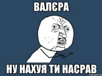 валєра ну нахуя ти насрав