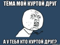 тёма мой куртой друг а у тебя кто куртой друг?