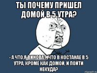 ты почему пришел домой в 5 утра? - а что,я виноват, что в костанае в 5 утра, кроме как домой, и пойти некуда?