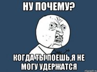 ну почему? когда ты поешь,я не могу удержатся