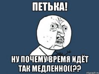 петька! ну почему время идёт так медленно((??