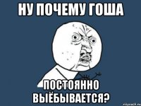 ну почему гоша постоянно выёбывается?