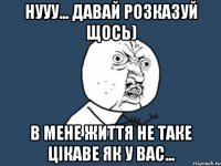 нууу... давай розказуй щось) в мене життя не таке цікаве як у вас...