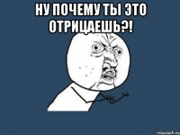 ну почему ты это отрицаешь?! 