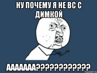 ну почему я не вс с димкой ааааааа???