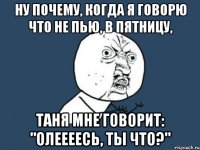 ну почему, когда я говорю что не пью, в пятницу, таня мне говорит: "олеееесь, ты что?"