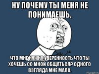 ну почему ты меня не понимаешь, что мне нужна уверенность что ты хочешь со мной общаться? одного взгляда мне мало.