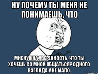 ну почему ты меня не понимаешь, что мне нужна уверенность, что ты хочешь со мной общаться? одного взгляда мне мало.