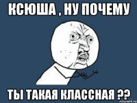 ксюша , ну почему ты такая классная ??