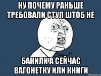 ну почему раньше требовали стул штоб не банили а сейчас вагонетку или книги