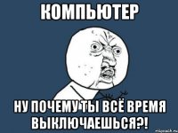 компьютер ну почему ты всё время выключаешься?!