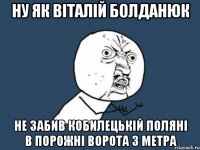 ну як віталій болданюк не забив кобилецькій поляні в порожні ворота з метра